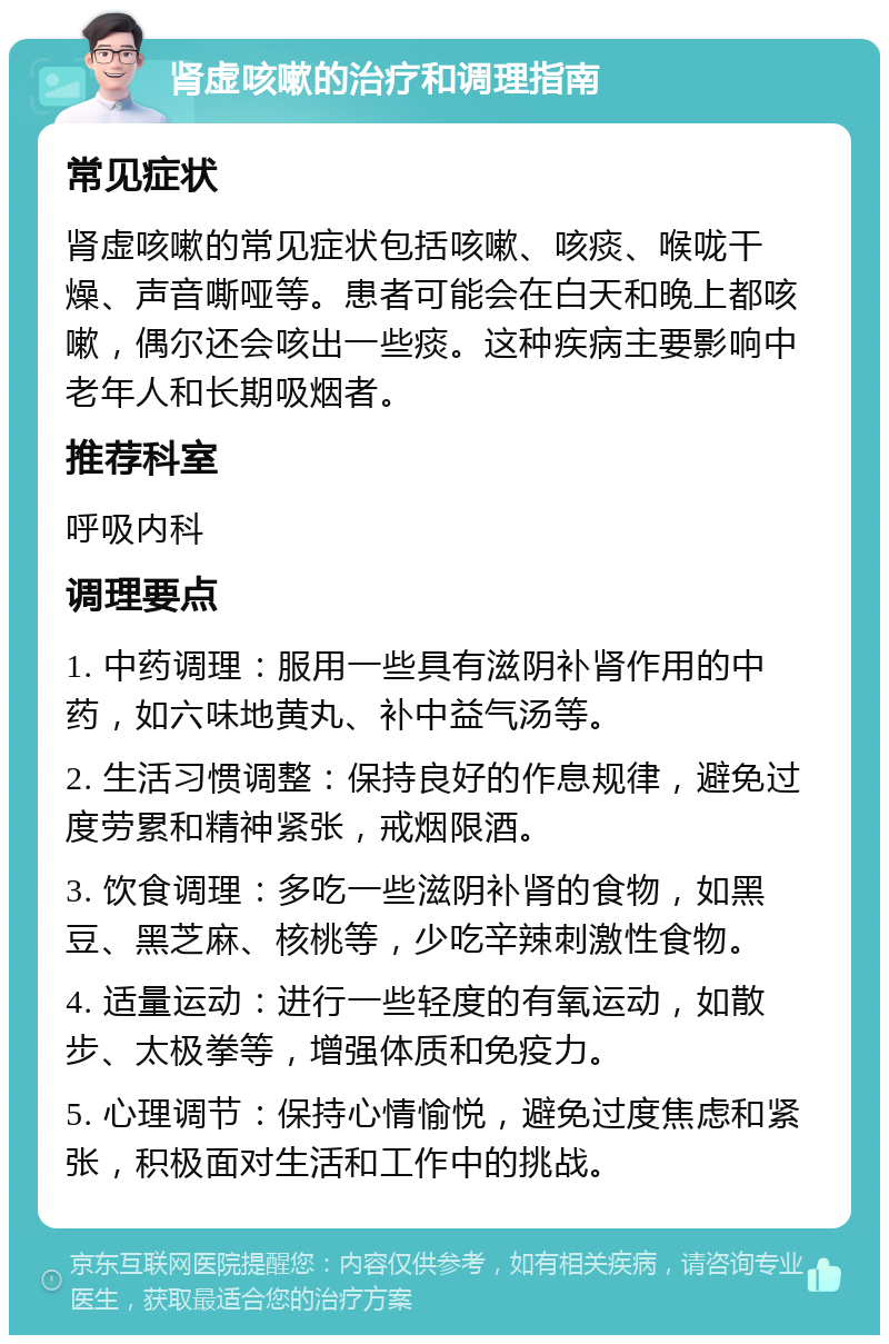 肾虚咳嗽的治疗和调理指南 常见症状 肾虚咳嗽的常见症状包括咳嗽、咳痰、喉咙干燥、声音嘶哑等。患者可能会在白天和晚上都咳嗽，偶尔还会咳出一些痰。这种疾病主要影响中老年人和长期吸烟者。 推荐科室 呼吸内科 调理要点 1. 中药调理：服用一些具有滋阴补肾作用的中药，如六味地黄丸、补中益气汤等。 2. 生活习惯调整：保持良好的作息规律，避免过度劳累和精神紧张，戒烟限酒。 3. 饮食调理：多吃一些滋阴补肾的食物，如黑豆、黑芝麻、核桃等，少吃辛辣刺激性食物。 4. 适量运动：进行一些轻度的有氧运动，如散步、太极拳等，增强体质和免疫力。 5. 心理调节：保持心情愉悦，避免过度焦虑和紧张，积极面对生活和工作中的挑战。