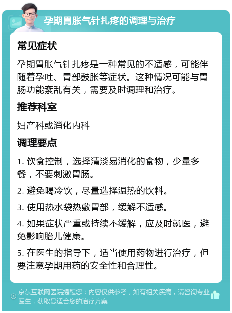 孕期胃胀气针扎疼的调理与治疗 常见症状 孕期胃胀气针扎疼是一种常见的不适感，可能伴随着孕吐、胃部鼓胀等症状。这种情况可能与胃肠功能紊乱有关，需要及时调理和治疗。 推荐科室 妇产科或消化内科 调理要点 1. 饮食控制，选择清淡易消化的食物，少量多餐，不要刺激胃肠。 2. 避免喝冷饮，尽量选择温热的饮料。 3. 使用热水袋热敷胃部，缓解不适感。 4. 如果症状严重或持续不缓解，应及时就医，避免影响胎儿健康。 5. 在医生的指导下，适当使用药物进行治疗，但要注意孕期用药的安全性和合理性。