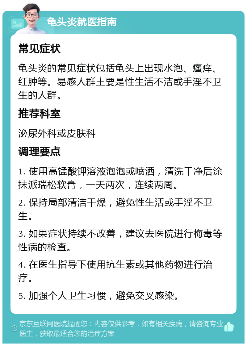 龟头炎就医指南 常见症状 龟头炎的常见症状包括龟头上出现水泡、瘙痒、红肿等。易感人群主要是性生活不洁或手淫不卫生的人群。 推荐科室 泌尿外科或皮肤科 调理要点 1. 使用高锰酸钾溶液泡泡或喷洒，清洗干净后涂抹派瑞松软膏，一天两次，连续两周。 2. 保持局部清洁干燥，避免性生活或手淫不卫生。 3. 如果症状持续不改善，建议去医院进行梅毒等性病的检查。 4. 在医生指导下使用抗生素或其他药物进行治疗。 5. 加强个人卫生习惯，避免交叉感染。