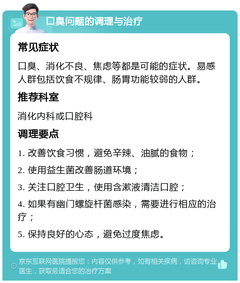 口臭问题的调理与治疗 常见症状 口臭、消化不良、焦虑等都是可能的症状。易感人群包括饮食不规律、肠胃功能较弱的人群。 推荐科室 消化内科或口腔科 调理要点 1. 改善饮食习惯，避免辛辣、油腻的食物； 2. 使用益生菌改善肠道环境； 3. 关注口腔卫生，使用含漱液清洁口腔； 4. 如果有幽门螺旋杆菌感染，需要进行相应的治疗； 5. 保持良好的心态，避免过度焦虑。