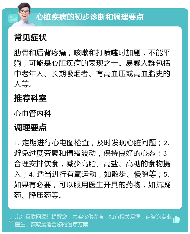 心脏疾病的初步诊断和调理要点 常见症状 肋骨和后背疼痛，咳嗽和打喷嚏时加剧，不能平躺，可能是心脏疾病的表现之一。易感人群包括中老年人、长期吸烟者、有高血压或高血脂史的人等。 推荐科室 心血管内科 调理要点 1. 定期进行心电图检查，及时发现心脏问题；2. 避免过度劳累和情绪波动，保持良好的心态；3. 合理安排饮食，减少高脂、高盐、高糖的食物摄入；4. 适当进行有氧运动，如散步、慢跑等；5. 如果有必要，可以服用医生开具的药物，如抗凝药、降压药等。