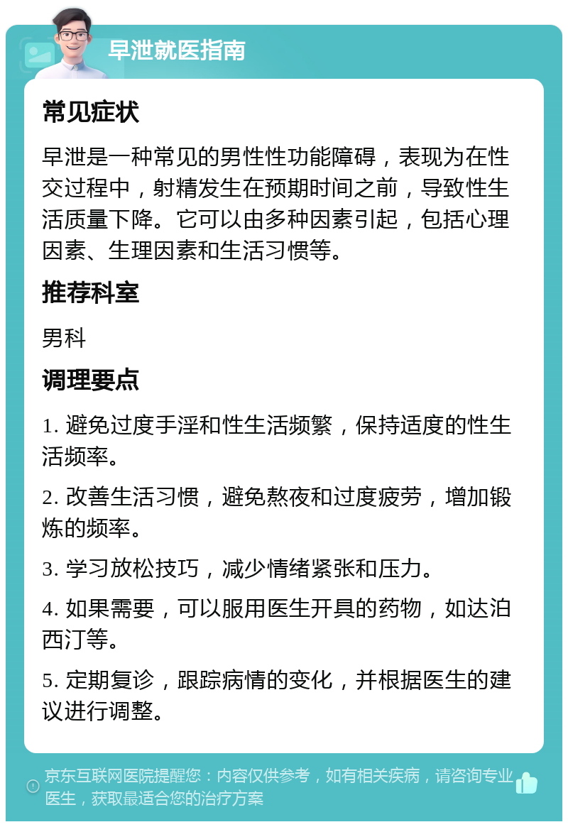 早泄就医指南 常见症状 早泄是一种常见的男性性功能障碍，表现为在性交过程中，射精发生在预期时间之前，导致性生活质量下降。它可以由多种因素引起，包括心理因素、生理因素和生活习惯等。 推荐科室 男科 调理要点 1. 避免过度手淫和性生活频繁，保持适度的性生活频率。 2. 改善生活习惯，避免熬夜和过度疲劳，增加锻炼的频率。 3. 学习放松技巧，减少情绪紧张和压力。 4. 如果需要，可以服用医生开具的药物，如达泊西汀等。 5. 定期复诊，跟踪病情的变化，并根据医生的建议进行调整。