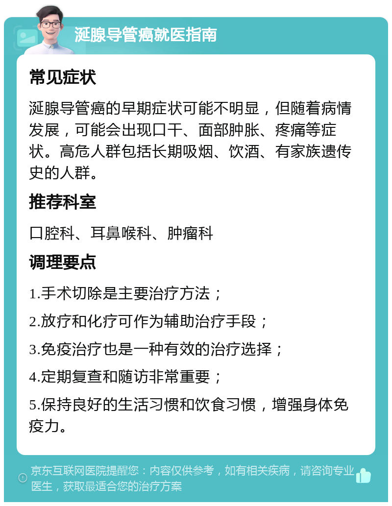 涎腺导管癌就医指南 常见症状 涎腺导管癌的早期症状可能不明显，但随着病情发展，可能会出现口干、面部肿胀、疼痛等症状。高危人群包括长期吸烟、饮酒、有家族遗传史的人群。 推荐科室 口腔科、耳鼻喉科、肿瘤科 调理要点 1.手术切除是主要治疗方法； 2.放疗和化疗可作为辅助治疗手段； 3.免疫治疗也是一种有效的治疗选择； 4.定期复查和随访非常重要； 5.保持良好的生活习惯和饮食习惯，增强身体免疫力。