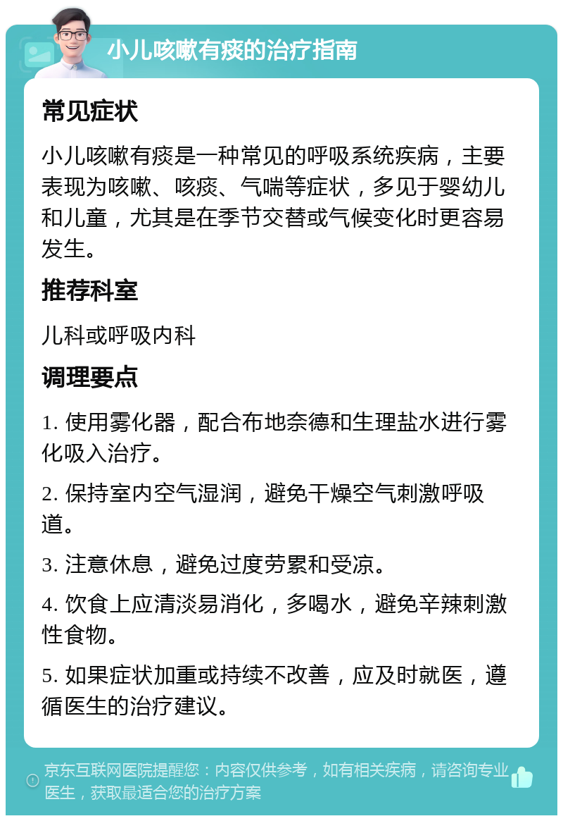 小儿咳嗽有痰的治疗指南 常见症状 小儿咳嗽有痰是一种常见的呼吸系统疾病，主要表现为咳嗽、咳痰、气喘等症状，多见于婴幼儿和儿童，尤其是在季节交替或气候变化时更容易发生。 推荐科室 儿科或呼吸内科 调理要点 1. 使用雾化器，配合布地奈德和生理盐水进行雾化吸入治疗。 2. 保持室内空气湿润，避免干燥空气刺激呼吸道。 3. 注意休息，避免过度劳累和受凉。 4. 饮食上应清淡易消化，多喝水，避免辛辣刺激性食物。 5. 如果症状加重或持续不改善，应及时就医，遵循医生的治疗建议。