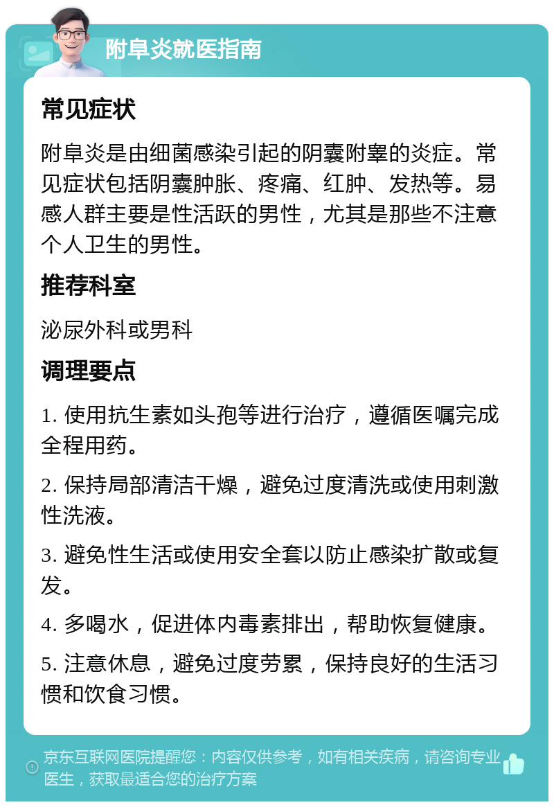 附阜炎就医指南 常见症状 附阜炎是由细菌感染引起的阴囊附睾的炎症。常见症状包括阴囊肿胀、疼痛、红肿、发热等。易感人群主要是性活跃的男性，尤其是那些不注意个人卫生的男性。 推荐科室 泌尿外科或男科 调理要点 1. 使用抗生素如头孢等进行治疗，遵循医嘱完成全程用药。 2. 保持局部清洁干燥，避免过度清洗或使用刺激性洗液。 3. 避免性生活或使用安全套以防止感染扩散或复发。 4. 多喝水，促进体内毒素排出，帮助恢复健康。 5. 注意休息，避免过度劳累，保持良好的生活习惯和饮食习惯。