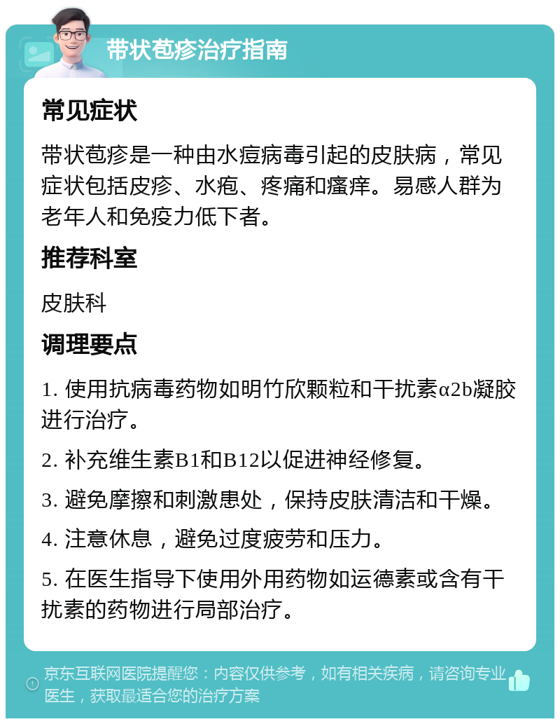 带状苞疹治疗指南 常见症状 带状苞疹是一种由水痘病毒引起的皮肤病，常见症状包括皮疹、水疱、疼痛和瘙痒。易感人群为老年人和免疫力低下者。 推荐科室 皮肤科 调理要点 1. 使用抗病毒药物如明竹欣颗粒和干扰素α2b凝胶进行治疗。 2. 补充维生素B1和B12以促进神经修复。 3. 避免摩擦和刺激患处，保持皮肤清洁和干燥。 4. 注意休息，避免过度疲劳和压力。 5. 在医生指导下使用外用药物如运德素或含有干扰素的药物进行局部治疗。