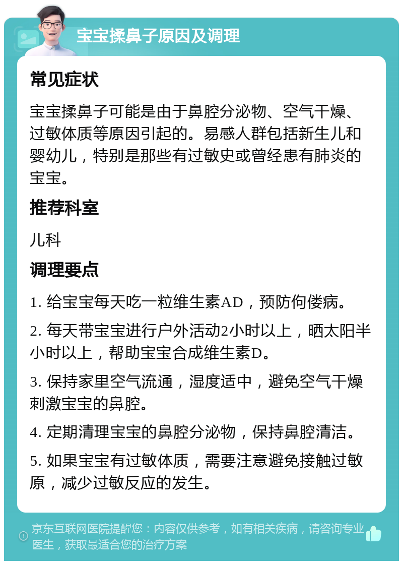 宝宝揉鼻子原因及调理 常见症状 宝宝揉鼻子可能是由于鼻腔分泌物、空气干燥、过敏体质等原因引起的。易感人群包括新生儿和婴幼儿，特别是那些有过敏史或曾经患有肺炎的宝宝。 推荐科室 儿科 调理要点 1. 给宝宝每天吃一粒维生素AD，预防佝偻病。 2. 每天带宝宝进行户外活动2小时以上，晒太阳半小时以上，帮助宝宝合成维生素D。 3. 保持家里空气流通，湿度适中，避免空气干燥刺激宝宝的鼻腔。 4. 定期清理宝宝的鼻腔分泌物，保持鼻腔清洁。 5. 如果宝宝有过敏体质，需要注意避免接触过敏原，减少过敏反应的发生。