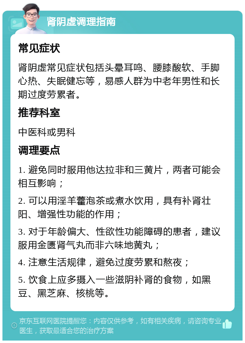 肾阴虚调理指南 常见症状 肾阴虚常见症状包括头晕耳鸣、腰膝酸软、手脚心热、失眠健忘等，易感人群为中老年男性和长期过度劳累者。 推荐科室 中医科或男科 调理要点 1. 避免同时服用他达拉非和三黄片，两者可能会相互影响； 2. 可以用淫羊藿泡茶或煮水饮用，具有补肾壮阳、增强性功能的作用； 3. 对于年龄偏大、性欲性功能障碍的患者，建议服用金匮肾气丸而非六味地黄丸； 4. 注意生活规律，避免过度劳累和熬夜； 5. 饮食上应多摄入一些滋阴补肾的食物，如黑豆、黑芝麻、核桃等。