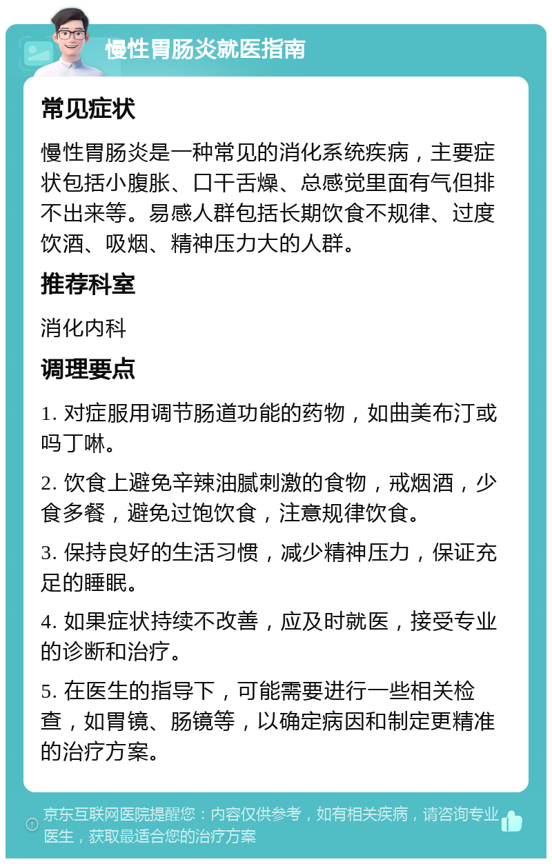 慢性胃肠炎就医指南 常见症状 慢性胃肠炎是一种常见的消化系统疾病，主要症状包括小腹胀、口干舌燥、总感觉里面有气但排不出来等。易感人群包括长期饮食不规律、过度饮酒、吸烟、精神压力大的人群。 推荐科室 消化内科 调理要点 1. 对症服用调节肠道功能的药物，如曲美布汀或吗丁啉。 2. 饮食上避免辛辣油腻刺激的食物，戒烟酒，少食多餐，避免过饱饮食，注意规律饮食。 3. 保持良好的生活习惯，减少精神压力，保证充足的睡眠。 4. 如果症状持续不改善，应及时就医，接受专业的诊断和治疗。 5. 在医生的指导下，可能需要进行一些相关检查，如胃镜、肠镜等，以确定病因和制定更精准的治疗方案。