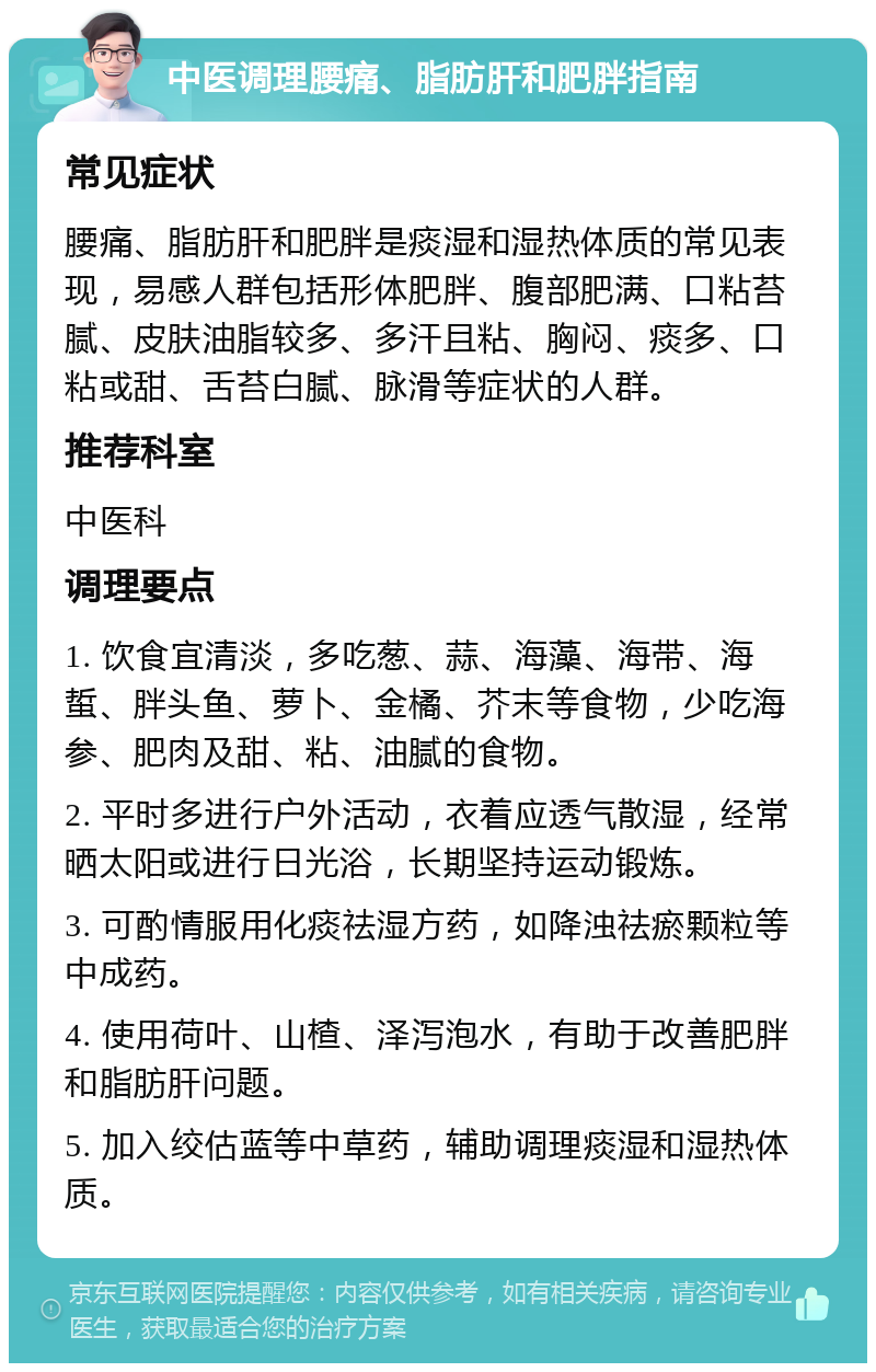 中医调理腰痛、脂肪肝和肥胖指南 常见症状 腰痛、脂肪肝和肥胖是痰湿和湿热体质的常见表现，易感人群包括形体肥胖、腹部肥满、口粘苔腻、皮肤油脂较多、多汗且粘、胸闷、痰多、口粘或甜、舌苔白腻、脉滑等症状的人群。 推荐科室 中医科 调理要点 1. 饮食宜清淡，多吃葱、蒜、海藻、海带、海蜇、胖头鱼、萝卜、金橘、芥末等食物，少吃海参、肥肉及甜、粘、油腻的食物。 2. 平时多进行户外活动，衣着应透气散湿，经常晒太阳或进行日光浴，长期坚持运动锻炼。 3. 可酌情服用化痰祛湿方药，如降浊祛瘀颗粒等中成药。 4. 使用荷叶、山楂、泽泻泡水，有助于改善肥胖和脂肪肝问题。 5. 加入绞估蓝等中草药，辅助调理痰湿和湿热体质。