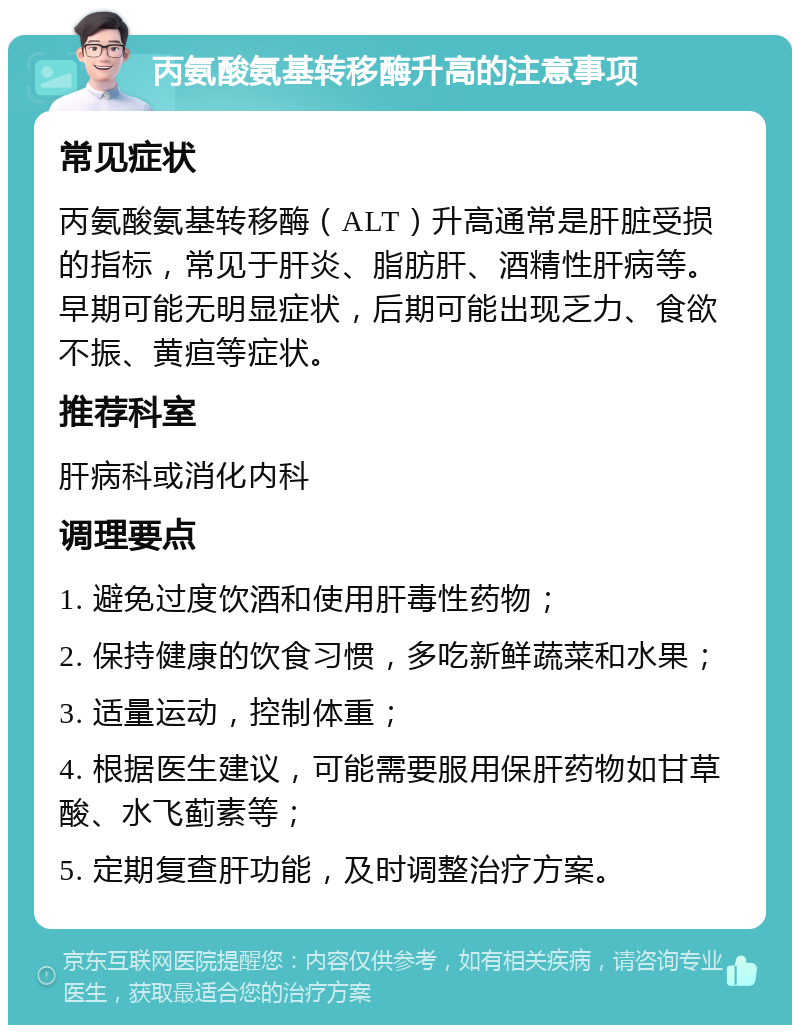 丙氨酸氨基转移酶升高的注意事项 常见症状 丙氨酸氨基转移酶（ALT）升高通常是肝脏受损的指标，常见于肝炎、脂肪肝、酒精性肝病等。早期可能无明显症状，后期可能出现乏力、食欲不振、黄疸等症状。 推荐科室 肝病科或消化内科 调理要点 1. 避免过度饮酒和使用肝毒性药物； 2. 保持健康的饮食习惯，多吃新鲜蔬菜和水果； 3. 适量运动，控制体重； 4. 根据医生建议，可能需要服用保肝药物如甘草酸、水飞蓟素等； 5. 定期复查肝功能，及时调整治疗方案。