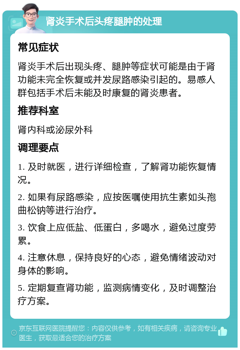 肾炎手术后头疼腿肿的处理 常见症状 肾炎手术后出现头疼、腿肿等症状可能是由于肾功能未完全恢复或并发尿路感染引起的。易感人群包括手术后未能及时康复的肾炎患者。 推荐科室 肾内科或泌尿外科 调理要点 1. 及时就医，进行详细检查，了解肾功能恢复情况。 2. 如果有尿路感染，应按医嘱使用抗生素如头孢曲松钠等进行治疗。 3. 饮食上应低盐、低蛋白，多喝水，避免过度劳累。 4. 注意休息，保持良好的心态，避免情绪波动对身体的影响。 5. 定期复查肾功能，监测病情变化，及时调整治疗方案。