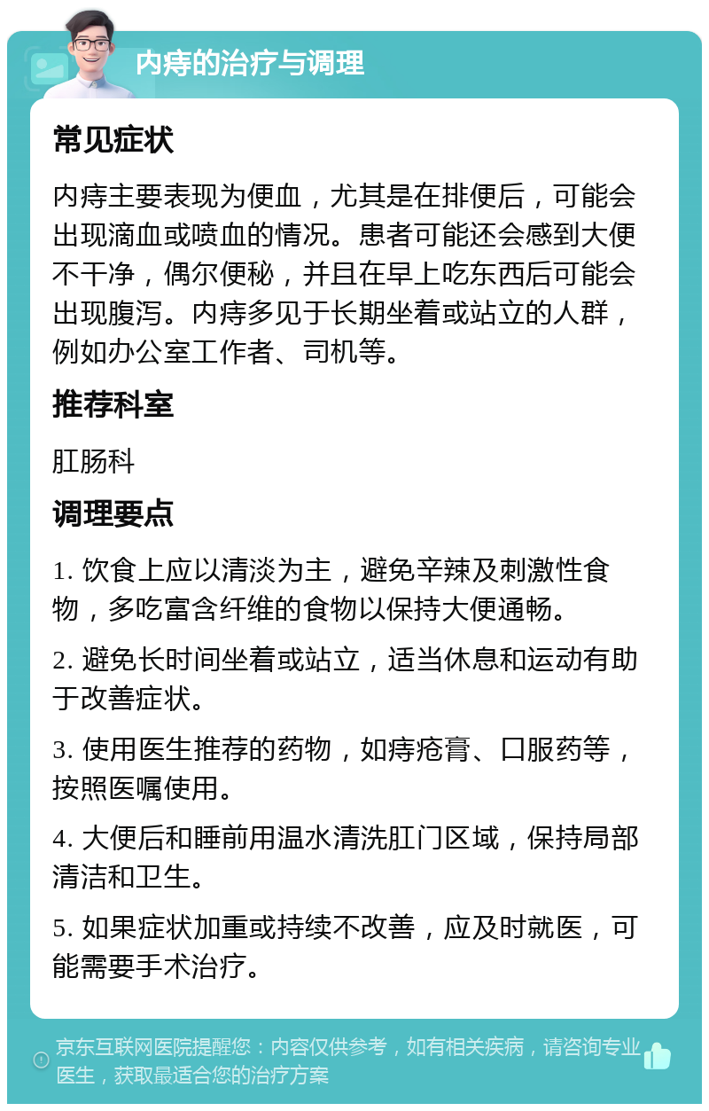 内痔的治疗与调理 常见症状 内痔主要表现为便血，尤其是在排便后，可能会出现滴血或喷血的情况。患者可能还会感到大便不干净，偶尔便秘，并且在早上吃东西后可能会出现腹泻。内痔多见于长期坐着或站立的人群，例如办公室工作者、司机等。 推荐科室 肛肠科 调理要点 1. 饮食上应以清淡为主，避免辛辣及刺激性食物，多吃富含纤维的食物以保持大便通畅。 2. 避免长时间坐着或站立，适当休息和运动有助于改善症状。 3. 使用医生推荐的药物，如痔疮膏、口服药等，按照医嘱使用。 4. 大便后和睡前用温水清洗肛门区域，保持局部清洁和卫生。 5. 如果症状加重或持续不改善，应及时就医，可能需要手术治疗。