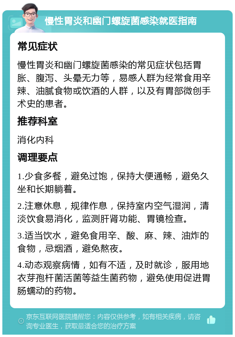 慢性胃炎和幽门螺旋菌感染就医指南 常见症状 慢性胃炎和幽门螺旋菌感染的常见症状包括胃胀、腹泻、头晕无力等，易感人群为经常食用辛辣、油腻食物或饮酒的人群，以及有胃部微创手术史的患者。 推荐科室 消化内科 调理要点 1.少食多餐，避免过饱，保持大便通畅，避免久坐和长期躺着。 2.注意休息，规律作息，保持室内空气湿润，清淡饮食易消化，监测肝肾功能、胃镜检查。 3.适当饮水，避免食用辛、酸、麻、辣、油炸的食物，忌烟酒，避免熬夜。 4.动态观察病情，如有不适，及时就诊，服用地衣芽孢杆菌活菌等益生菌药物，避免使用促进胃肠蠕动的药物。