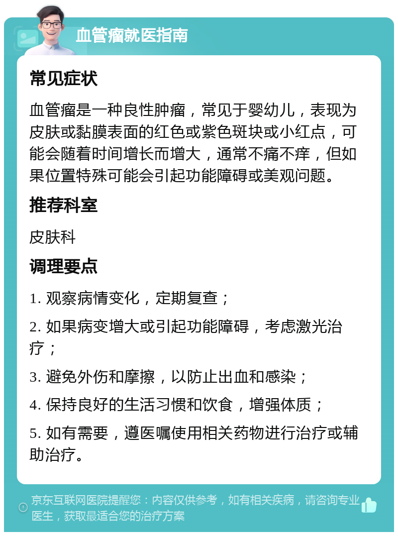 血管瘤就医指南 常见症状 血管瘤是一种良性肿瘤，常见于婴幼儿，表现为皮肤或黏膜表面的红色或紫色斑块或小红点，可能会随着时间增长而增大，通常不痛不痒，但如果位置特殊可能会引起功能障碍或美观问题。 推荐科室 皮肤科 调理要点 1. 观察病情变化，定期复查； 2. 如果病变增大或引起功能障碍，考虑激光治疗； 3. 避免外伤和摩擦，以防止出血和感染； 4. 保持良好的生活习惯和饮食，增强体质； 5. 如有需要，遵医嘱使用相关药物进行治疗或辅助治疗。