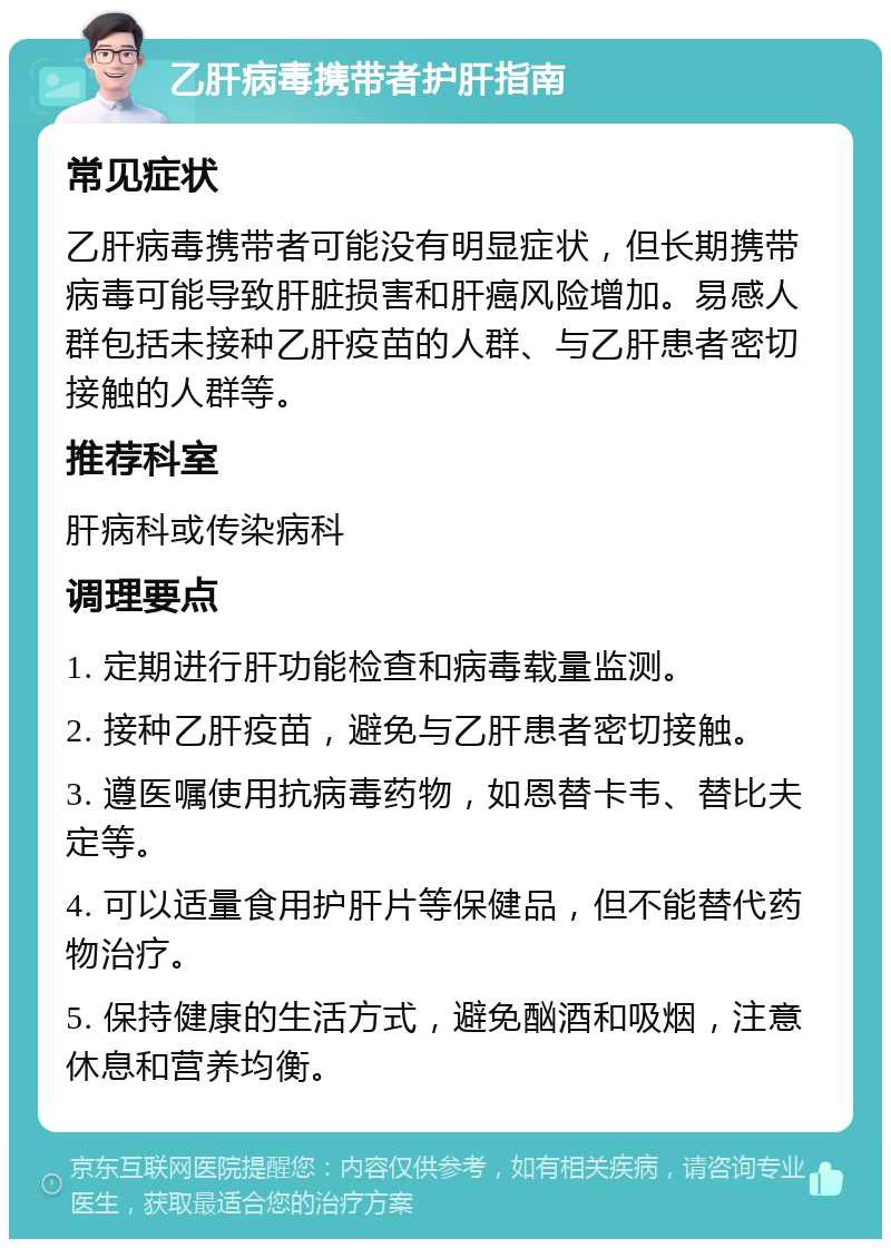 乙肝病毒携带者护肝指南 常见症状 乙肝病毒携带者可能没有明显症状，但长期携带病毒可能导致肝脏损害和肝癌风险增加。易感人群包括未接种乙肝疫苗的人群、与乙肝患者密切接触的人群等。 推荐科室 肝病科或传染病科 调理要点 1. 定期进行肝功能检查和病毒载量监测。 2. 接种乙肝疫苗，避免与乙肝患者密切接触。 3. 遵医嘱使用抗病毒药物，如恩替卡韦、替比夫定等。 4. 可以适量食用护肝片等保健品，但不能替代药物治疗。 5. 保持健康的生活方式，避免酗酒和吸烟，注意休息和营养均衡。