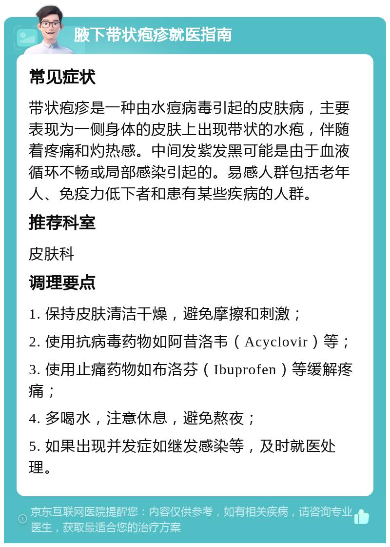 腋下带状疱疹就医指南 常见症状 带状疱疹是一种由水痘病毒引起的皮肤病，主要表现为一侧身体的皮肤上出现带状的水疱，伴随着疼痛和灼热感。中间发紫发黑可能是由于血液循环不畅或局部感染引起的。易感人群包括老年人、免疫力低下者和患有某些疾病的人群。 推荐科室 皮肤科 调理要点 1. 保持皮肤清洁干燥，避免摩擦和刺激； 2. 使用抗病毒药物如阿昔洛韦（Acyclovir）等； 3. 使用止痛药物如布洛芬（Ibuprofen）等缓解疼痛； 4. 多喝水，注意休息，避免熬夜； 5. 如果出现并发症如继发感染等，及时就医处理。