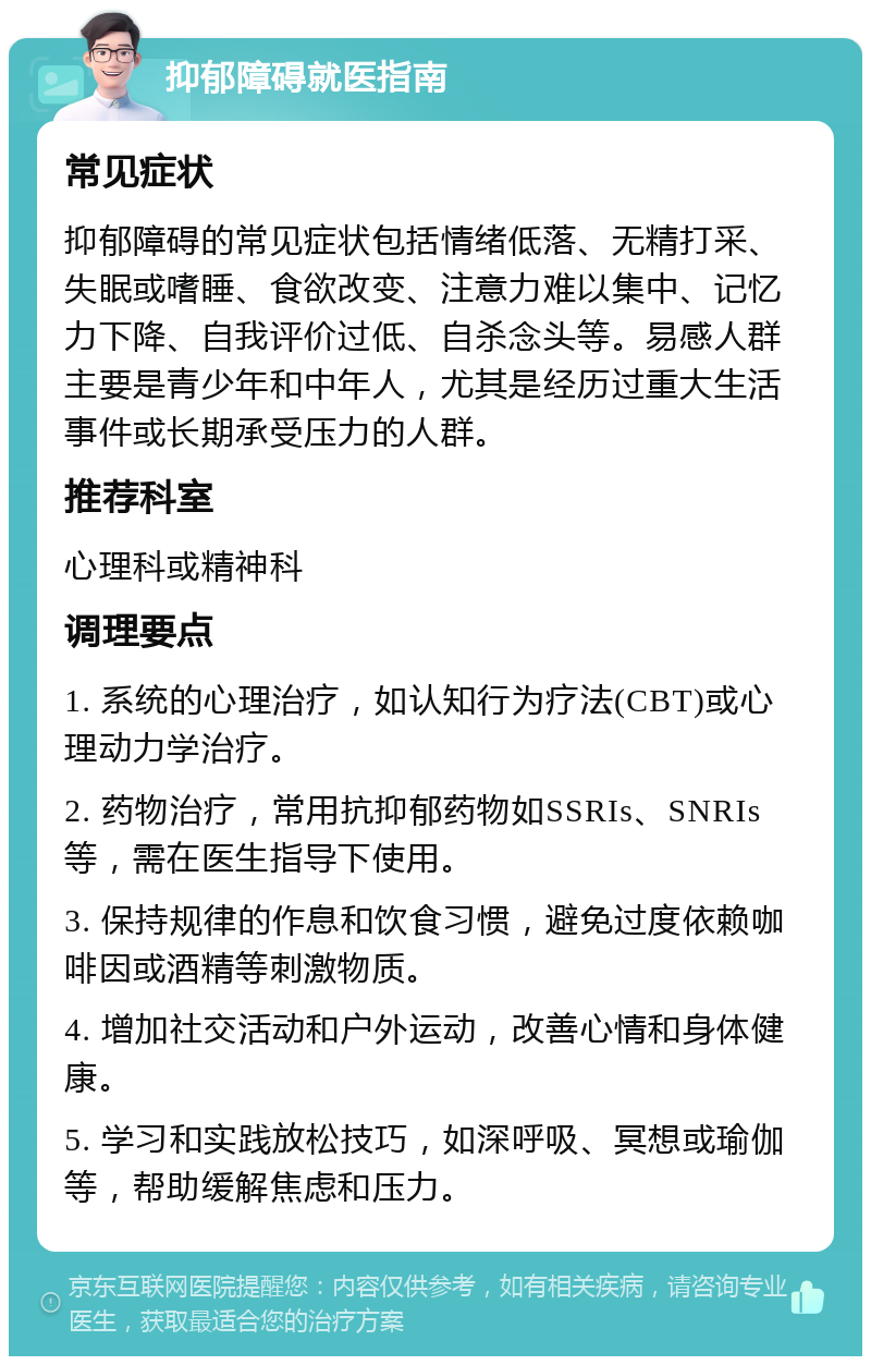 抑郁障碍就医指南 常见症状 抑郁障碍的常见症状包括情绪低落、无精打采、失眠或嗜睡、食欲改变、注意力难以集中、记忆力下降、自我评价过低、自杀念头等。易感人群主要是青少年和中年人，尤其是经历过重大生活事件或长期承受压力的人群。 推荐科室 心理科或精神科 调理要点 1. 系统的心理治疗，如认知行为疗法(CBT)或心理动力学治疗。 2. 药物治疗，常用抗抑郁药物如SSRIs、SNRIs等，需在医生指导下使用。 3. 保持规律的作息和饮食习惯，避免过度依赖咖啡因或酒精等刺激物质。 4. 增加社交活动和户外运动，改善心情和身体健康。 5. 学习和实践放松技巧，如深呼吸、冥想或瑜伽等，帮助缓解焦虑和压力。