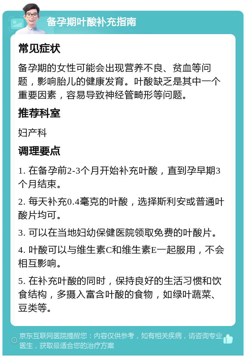 备孕期叶酸补充指南 常见症状 备孕期的女性可能会出现营养不良、贫血等问题，影响胎儿的健康发育。叶酸缺乏是其中一个重要因素，容易导致神经管畸形等问题。 推荐科室 妇产科 调理要点 1. 在备孕前2-3个月开始补充叶酸，直到孕早期3个月结束。 2. 每天补充0.4毫克的叶酸，选择斯利安或普通叶酸片均可。 3. 可以在当地妇幼保健医院领取免费的叶酸片。 4. 叶酸可以与维生素C和维生素E一起服用，不会相互影响。 5. 在补充叶酸的同时，保持良好的生活习惯和饮食结构，多摄入富含叶酸的食物，如绿叶蔬菜、豆类等。