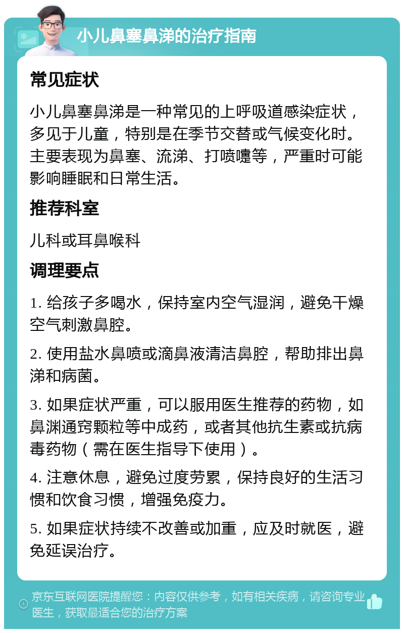 小儿鼻塞鼻涕的治疗指南 常见症状 小儿鼻塞鼻涕是一种常见的上呼吸道感染症状，多见于儿童，特别是在季节交替或气候变化时。主要表现为鼻塞、流涕、打喷嚏等，严重时可能影响睡眠和日常生活。 推荐科室 儿科或耳鼻喉科 调理要点 1. 给孩子多喝水，保持室内空气湿润，避免干燥空气刺激鼻腔。 2. 使用盐水鼻喷或滴鼻液清洁鼻腔，帮助排出鼻涕和病菌。 3. 如果症状严重，可以服用医生推荐的药物，如鼻渊通窍颗粒等中成药，或者其他抗生素或抗病毒药物（需在医生指导下使用）。 4. 注意休息，避免过度劳累，保持良好的生活习惯和饮食习惯，增强免疫力。 5. 如果症状持续不改善或加重，应及时就医，避免延误治疗。