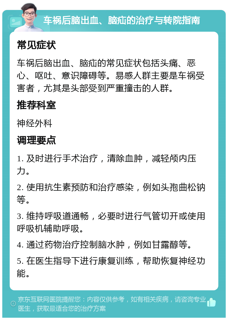 车祸后脑出血、脑疝的治疗与转院指南 常见症状 车祸后脑出血、脑疝的常见症状包括头痛、恶心、呕吐、意识障碍等。易感人群主要是车祸受害者，尤其是头部受到严重撞击的人群。 推荐科室 神经外科 调理要点 1. 及时进行手术治疗，清除血肿，减轻颅内压力。 2. 使用抗生素预防和治疗感染，例如头孢曲松钠等。 3. 维持呼吸道通畅，必要时进行气管切开或使用呼吸机辅助呼吸。 4. 通过药物治疗控制脑水肿，例如甘露醇等。 5. 在医生指导下进行康复训练，帮助恢复神经功能。