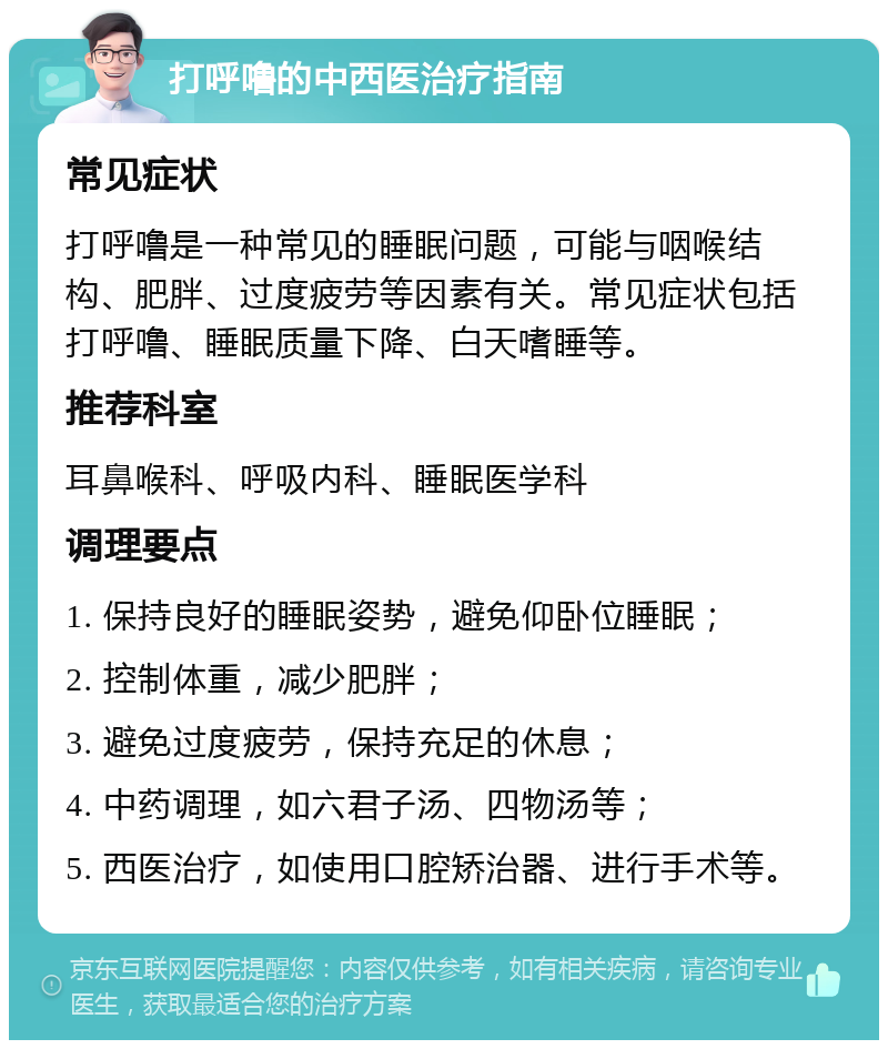 打呼噜的中西医治疗指南 常见症状 打呼噜是一种常见的睡眠问题，可能与咽喉结构、肥胖、过度疲劳等因素有关。常见症状包括打呼噜、睡眠质量下降、白天嗜睡等。 推荐科室 耳鼻喉科、呼吸内科、睡眠医学科 调理要点 1. 保持良好的睡眠姿势，避免仰卧位睡眠； 2. 控制体重，减少肥胖； 3. 避免过度疲劳，保持充足的休息； 4. 中药调理，如六君子汤、四物汤等； 5. 西医治疗，如使用口腔矫治器、进行手术等。