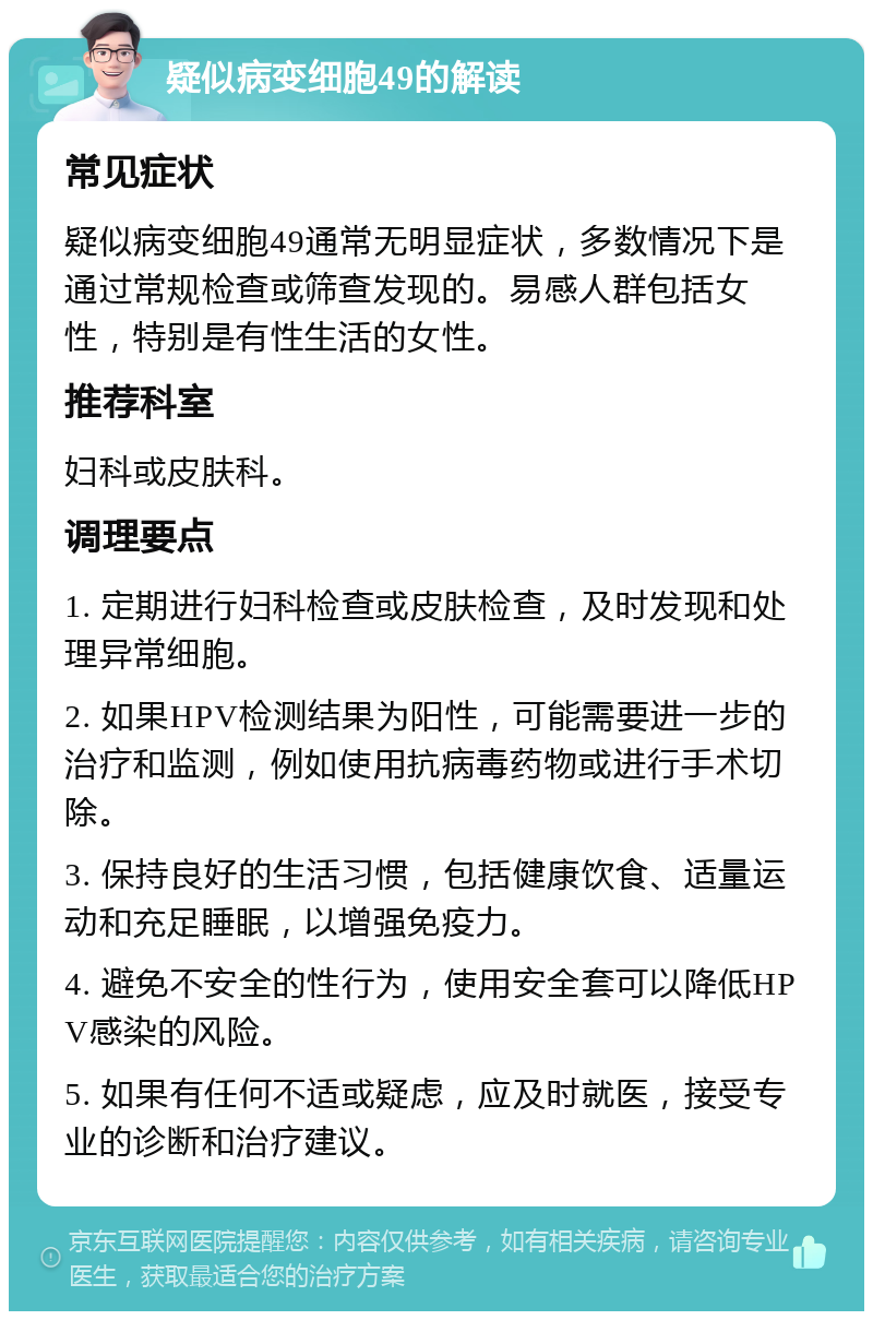 疑似病变细胞49的解读 常见症状 疑似病变细胞49通常无明显症状，多数情况下是通过常规检查或筛查发现的。易感人群包括女性，特别是有性生活的女性。 推荐科室 妇科或皮肤科。 调理要点 1. 定期进行妇科检查或皮肤检查，及时发现和处理异常细胞。 2. 如果HPV检测结果为阳性，可能需要进一步的治疗和监测，例如使用抗病毒药物或进行手术切除。 3. 保持良好的生活习惯，包括健康饮食、适量运动和充足睡眠，以增强免疫力。 4. 避免不安全的性行为，使用安全套可以降低HPV感染的风险。 5. 如果有任何不适或疑虑，应及时就医，接受专业的诊断和治疗建议。