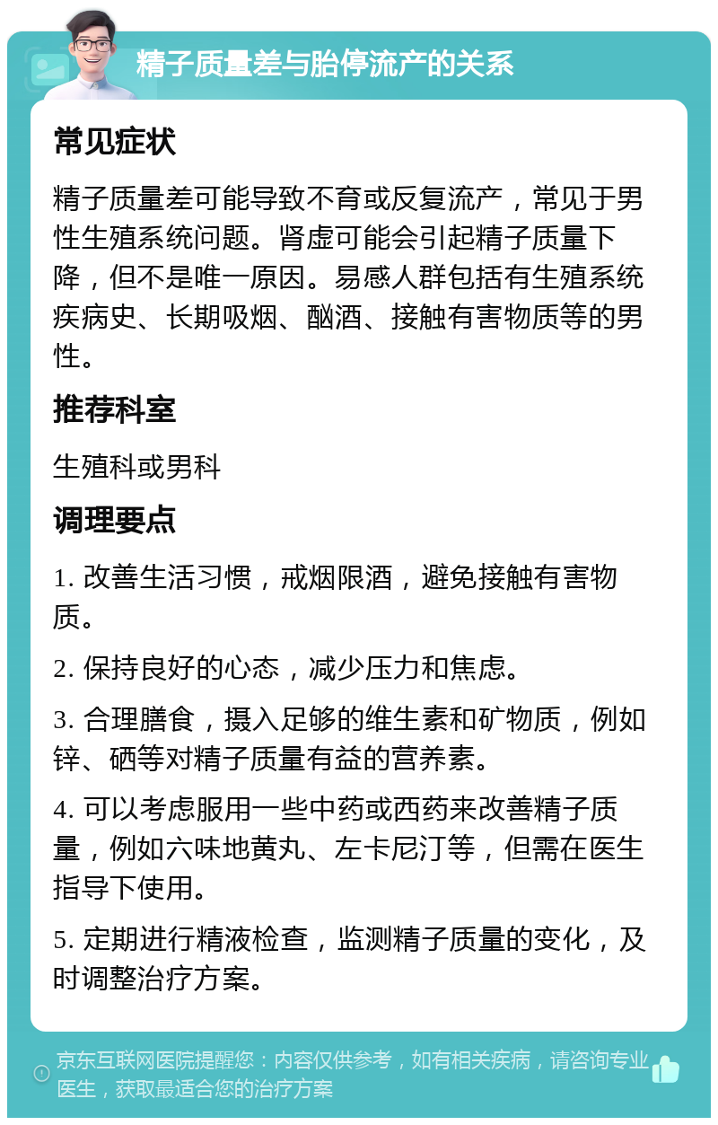 精子质量差与胎停流产的关系 常见症状 精子质量差可能导致不育或反复流产，常见于男性生殖系统问题。肾虚可能会引起精子质量下降，但不是唯一原因。易感人群包括有生殖系统疾病史、长期吸烟、酗酒、接触有害物质等的男性。 推荐科室 生殖科或男科 调理要点 1. 改善生活习惯，戒烟限酒，避免接触有害物质。 2. 保持良好的心态，减少压力和焦虑。 3. 合理膳食，摄入足够的维生素和矿物质，例如锌、硒等对精子质量有益的营养素。 4. 可以考虑服用一些中药或西药来改善精子质量，例如六味地黄丸、左卡尼汀等，但需在医生指导下使用。 5. 定期进行精液检查，监测精子质量的变化，及时调整治疗方案。