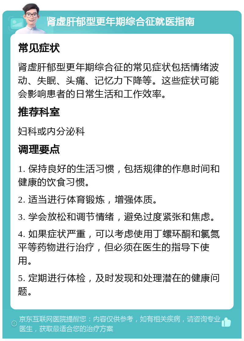 肾虚肝郁型更年期综合征就医指南 常见症状 肾虚肝郁型更年期综合征的常见症状包括情绪波动、失眠、头痛、记忆力下降等。这些症状可能会影响患者的日常生活和工作效率。 推荐科室 妇科或内分泌科 调理要点 1. 保持良好的生活习惯，包括规律的作息时间和健康的饮食习惯。 2. 适当进行体育锻炼，增强体质。 3. 学会放松和调节情绪，避免过度紧张和焦虑。 4. 如果症状严重，可以考虑使用丁螺环酮和氯氮平等药物进行治疗，但必须在医生的指导下使用。 5. 定期进行体检，及时发现和处理潜在的健康问题。