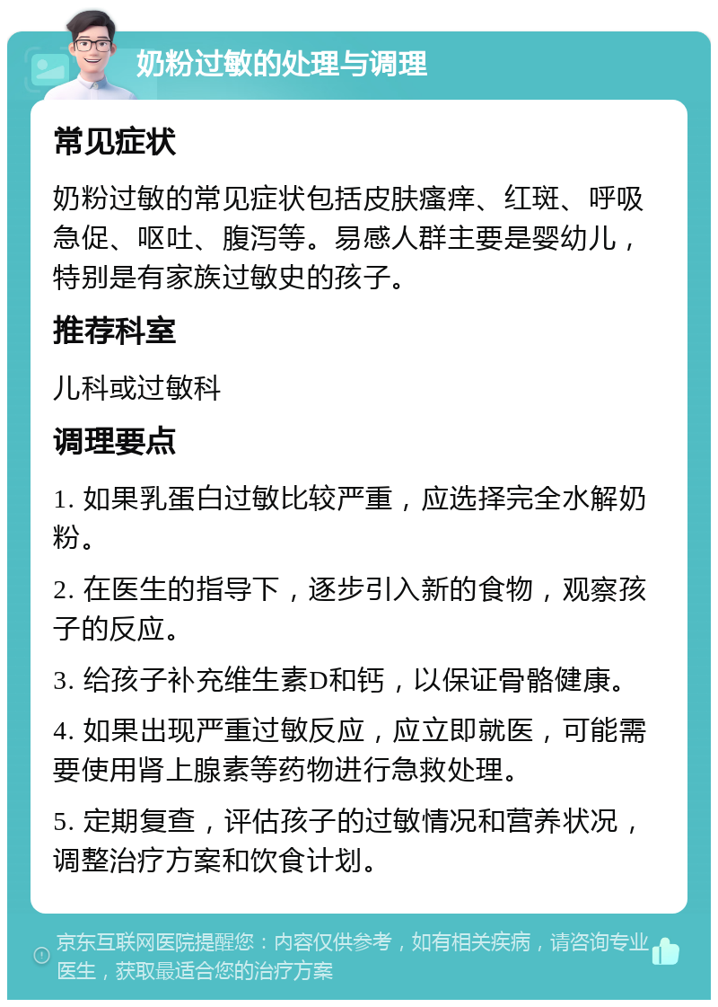 奶粉过敏的处理与调理 常见症状 奶粉过敏的常见症状包括皮肤瘙痒、红斑、呼吸急促、呕吐、腹泻等。易感人群主要是婴幼儿，特别是有家族过敏史的孩子。 推荐科室 儿科或过敏科 调理要点 1. 如果乳蛋白过敏比较严重，应选择完全水解奶粉。 2. 在医生的指导下，逐步引入新的食物，观察孩子的反应。 3. 给孩子补充维生素D和钙，以保证骨骼健康。 4. 如果出现严重过敏反应，应立即就医，可能需要使用肾上腺素等药物进行急救处理。 5. 定期复查，评估孩子的过敏情况和营养状况，调整治疗方案和饮食计划。