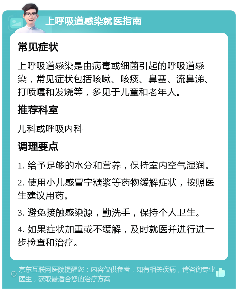 上呼吸道感染就医指南 常见症状 上呼吸道感染是由病毒或细菌引起的呼吸道感染，常见症状包括咳嗽、咳痰、鼻塞、流鼻涕、打喷嚏和发烧等，多见于儿童和老年人。 推荐科室 儿科或呼吸内科 调理要点 1. 给予足够的水分和营养，保持室内空气湿润。 2. 使用小儿感冒宁糖浆等药物缓解症状，按照医生建议用药。 3. 避免接触感染源，勤洗手，保持个人卫生。 4. 如果症状加重或不缓解，及时就医并进行进一步检查和治疗。