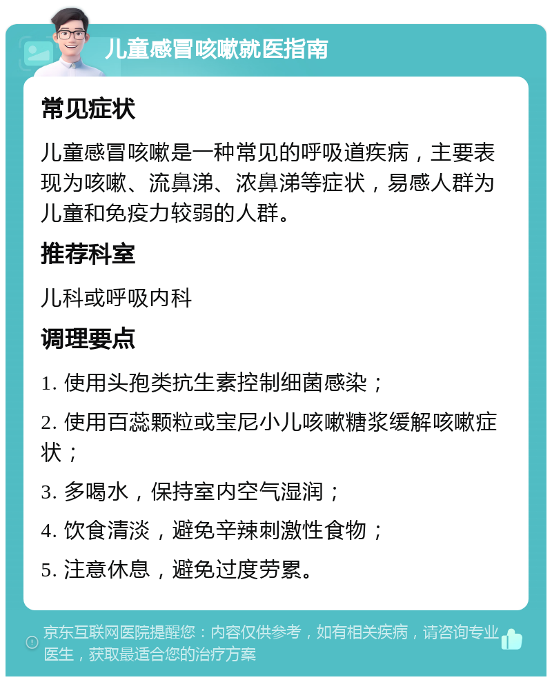 儿童感冒咳嗽就医指南 常见症状 儿童感冒咳嗽是一种常见的呼吸道疾病，主要表现为咳嗽、流鼻涕、浓鼻涕等症状，易感人群为儿童和免疫力较弱的人群。 推荐科室 儿科或呼吸内科 调理要点 1. 使用头孢类抗生素控制细菌感染； 2. 使用百蕊颗粒或宝尼小儿咳嗽糖浆缓解咳嗽症状； 3. 多喝水，保持室内空气湿润； 4. 饮食清淡，避免辛辣刺激性食物； 5. 注意休息，避免过度劳累。