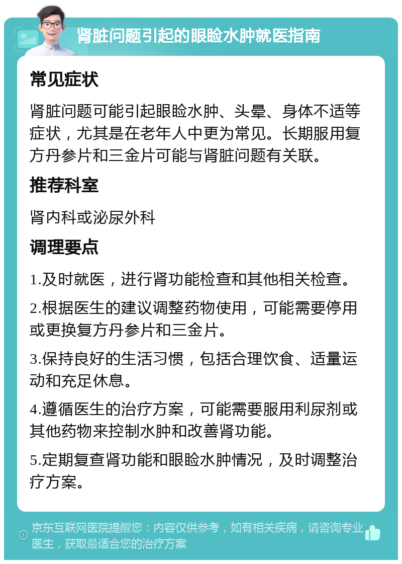 肾脏问题引起的眼睑水肿就医指南 常见症状 肾脏问题可能引起眼睑水肿、头晕、身体不适等症状，尤其是在老年人中更为常见。长期服用复方丹参片和三金片可能与肾脏问题有关联。 推荐科室 肾内科或泌尿外科 调理要点 1.及时就医，进行肾功能检查和其他相关检查。 2.根据医生的建议调整药物使用，可能需要停用或更换复方丹参片和三金片。 3.保持良好的生活习惯，包括合理饮食、适量运动和充足休息。 4.遵循医生的治疗方案，可能需要服用利尿剂或其他药物来控制水肿和改善肾功能。 5.定期复查肾功能和眼睑水肿情况，及时调整治疗方案。