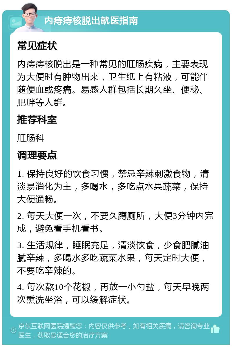 内痔痔核脱出就医指南 常见症状 内痔痔核脱出是一种常见的肛肠疾病，主要表现为大便时有肿物出来，卫生纸上有粘液，可能伴随便血或疼痛。易感人群包括长期久坐、便秘、肥胖等人群。 推荐科室 肛肠科 调理要点 1. 保持良好的饮食习惯，禁忌辛辣刺激食物，清淡易消化为主，多喝水，多吃点水果蔬菜，保持大便通畅。 2. 每天大便一次，不要久蹲厕所，大便3分钟内完成，避免看手机看书。 3. 生活规律，睡眠充足，清淡饮食，少食肥腻油腻辛辣，多喝水多吃蔬菜水果，每天定时大便，不要吃辛辣的。 4. 每次熬10个花椒，再放一小勺盐，每天早晚两次熏洗坐浴，可以缓解症状。