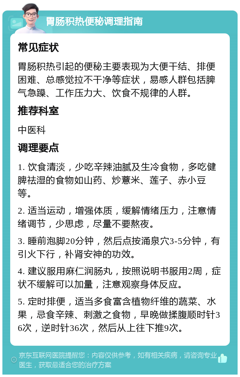 胃肠积热便秘调理指南 常见症状 胃肠积热引起的便秘主要表现为大便干结、排便困难、总感觉拉不干净等症状，易感人群包括脾气急躁、工作压力大、饮食不规律的人群。 推荐科室 中医科 调理要点 1. 饮食清淡，少吃辛辣油腻及生冷食物，多吃健脾祛湿的食物如山药、炒薏米、莲子、赤小豆等。 2. 适当运动，增强体质，缓解情绪压力，注意情绪调节，少思虑，尽量不要熬夜。 3. 睡前泡脚20分钟，然后点按涌泉穴3-5分钟，有引火下行，补肾安神的功效。 4. 建议服用麻仁润肠丸，按照说明书服用2周，症状不缓解可以加量，注意观察身体反应。 5. 定时排便，适当多食富含植物纤维的蔬菜、水果，忌食辛辣、刺激之食物，早晚做揉腹顺时针36次，逆时针36次，然后从上往下推9次。