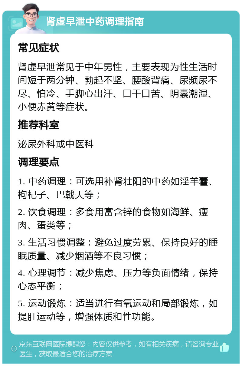 肾虚早泄中药调理指南 常见症状 肾虚早泄常见于中年男性，主要表现为性生活时间短于两分钟、勃起不坚、腰酸背痛、尿频尿不尽、怕冷、手脚心出汗、口干口苦、阴囊潮湿、小便赤黄等症状。 推荐科室 泌尿外科或中医科 调理要点 1. 中药调理：可选用补肾壮阳的中药如淫羊藿、枸杞子、巴戟天等； 2. 饮食调理：多食用富含锌的食物如海鲜、瘦肉、蛋类等； 3. 生活习惯调整：避免过度劳累、保持良好的睡眠质量、减少烟酒等不良习惯； 4. 心理调节：减少焦虑、压力等负面情绪，保持心态平衡； 5. 运动锻炼：适当进行有氧运动和局部锻炼，如提肛运动等，增强体质和性功能。