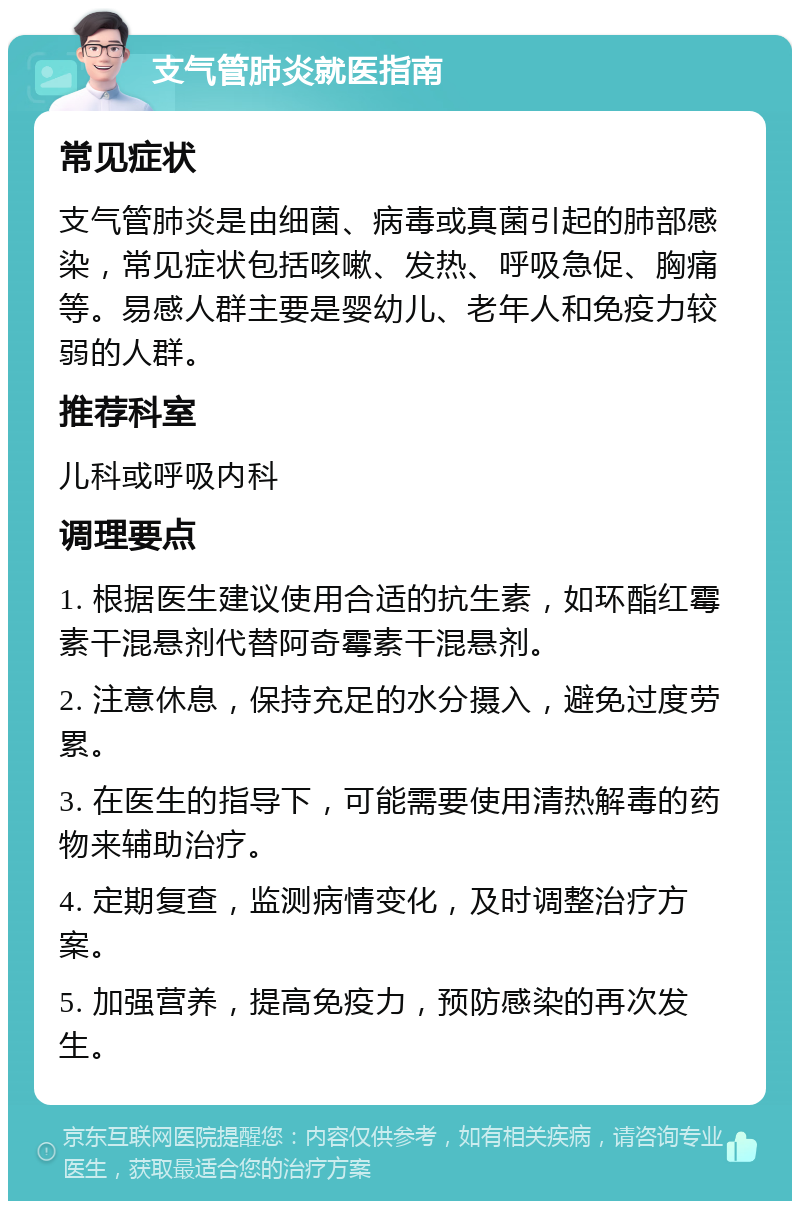 支气管肺炎就医指南 常见症状 支气管肺炎是由细菌、病毒或真菌引起的肺部感染，常见症状包括咳嗽、发热、呼吸急促、胸痛等。易感人群主要是婴幼儿、老年人和免疫力较弱的人群。 推荐科室 儿科或呼吸内科 调理要点 1. 根据医生建议使用合适的抗生素，如环酯红霉素干混悬剂代替阿奇霉素干混悬剂。 2. 注意休息，保持充足的水分摄入，避免过度劳累。 3. 在医生的指导下，可能需要使用清热解毒的药物来辅助治疗。 4. 定期复查，监测病情变化，及时调整治疗方案。 5. 加强营养，提高免疫力，预防感染的再次发生。