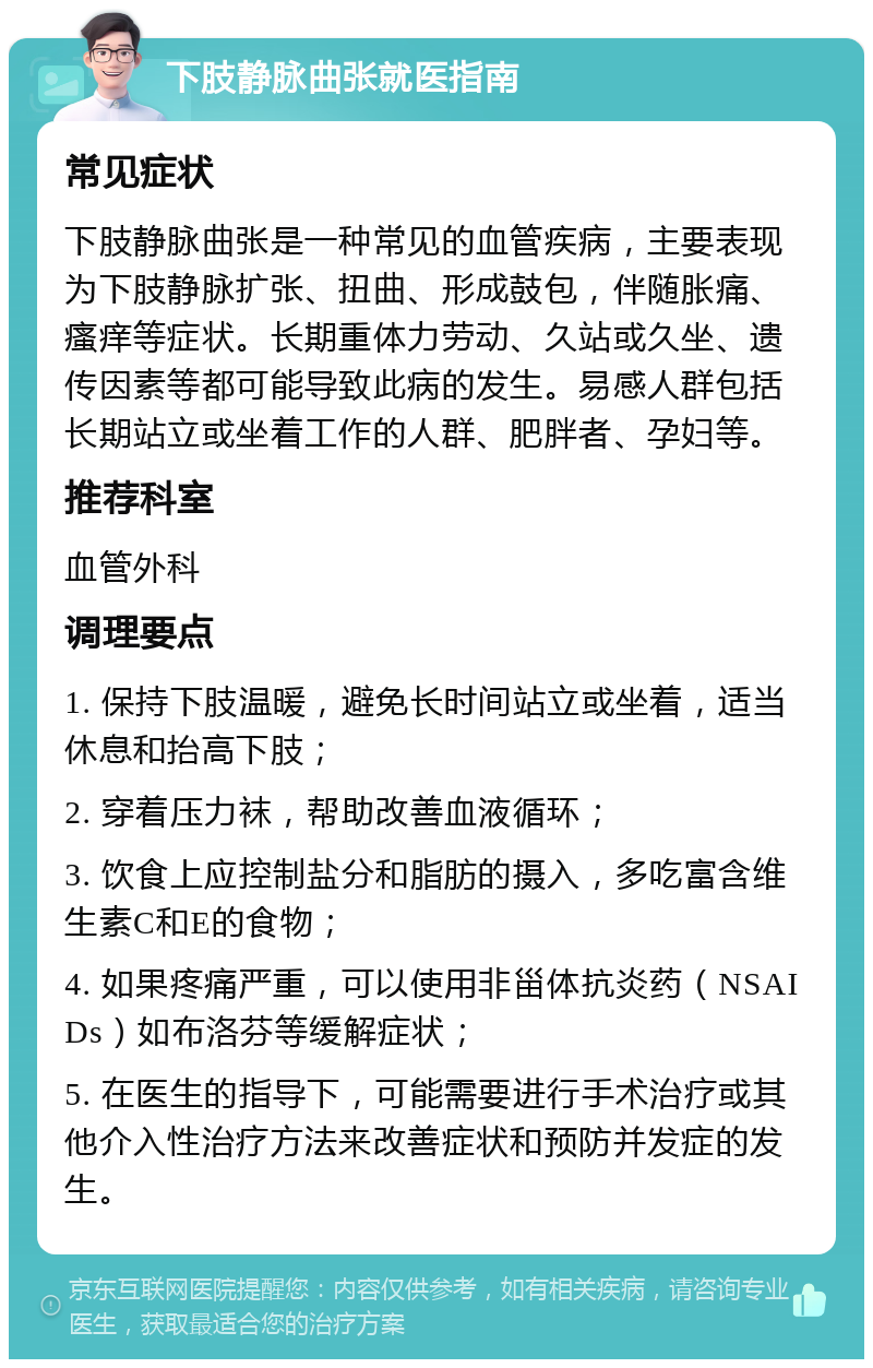 下肢静脉曲张就医指南 常见症状 下肢静脉曲张是一种常见的血管疾病，主要表现为下肢静脉扩张、扭曲、形成鼓包，伴随胀痛、瘙痒等症状。长期重体力劳动、久站或久坐、遗传因素等都可能导致此病的发生。易感人群包括长期站立或坐着工作的人群、肥胖者、孕妇等。 推荐科室 血管外科 调理要点 1. 保持下肢温暖，避免长时间站立或坐着，适当休息和抬高下肢； 2. 穿着压力袜，帮助改善血液循环； 3. 饮食上应控制盐分和脂肪的摄入，多吃富含维生素C和E的食物； 4. 如果疼痛严重，可以使用非甾体抗炎药（NSAIDs）如布洛芬等缓解症状； 5. 在医生的指导下，可能需要进行手术治疗或其他介入性治疗方法来改善症状和预防并发症的发生。