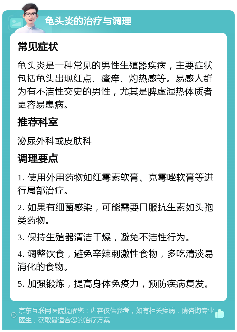 龟头炎的治疗与调理 常见症状 龟头炎是一种常见的男性生殖器疾病，主要症状包括龟头出现红点、瘙痒、灼热感等。易感人群为有不洁性交史的男性，尤其是脾虚湿热体质者更容易患病。 推荐科室 泌尿外科或皮肤科 调理要点 1. 使用外用药物如红霉素软膏、克霉唑软膏等进行局部治疗。 2. 如果有细菌感染，可能需要口服抗生素如头孢类药物。 3. 保持生殖器清洁干燥，避免不洁性行为。 4. 调整饮食，避免辛辣刺激性食物，多吃清淡易消化的食物。 5. 加强锻炼，提高身体免疫力，预防疾病复发。