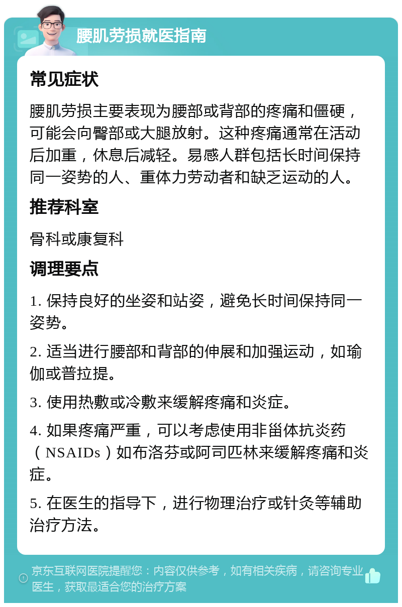 腰肌劳损就医指南 常见症状 腰肌劳损主要表现为腰部或背部的疼痛和僵硬，可能会向臀部或大腿放射。这种疼痛通常在活动后加重，休息后减轻。易感人群包括长时间保持同一姿势的人、重体力劳动者和缺乏运动的人。 推荐科室 骨科或康复科 调理要点 1. 保持良好的坐姿和站姿，避免长时间保持同一姿势。 2. 适当进行腰部和背部的伸展和加强运动，如瑜伽或普拉提。 3. 使用热敷或冷敷来缓解疼痛和炎症。 4. 如果疼痛严重，可以考虑使用非甾体抗炎药（NSAIDs）如布洛芬或阿司匹林来缓解疼痛和炎症。 5. 在医生的指导下，进行物理治疗或针灸等辅助治疗方法。