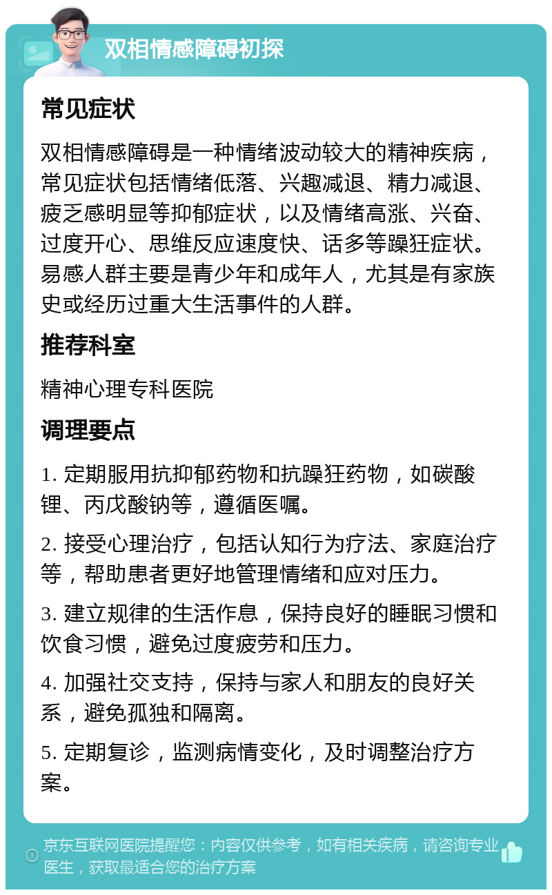 双相情感障碍初探 常见症状 双相情感障碍是一种情绪波动较大的精神疾病，常见症状包括情绪低落、兴趣减退、精力减退、疲乏感明显等抑郁症状，以及情绪高涨、兴奋、过度开心、思维反应速度快、话多等躁狂症状。易感人群主要是青少年和成年人，尤其是有家族史或经历过重大生活事件的人群。 推荐科室 精神心理专科医院 调理要点 1. 定期服用抗抑郁药物和抗躁狂药物，如碳酸锂、丙戊酸钠等，遵循医嘱。 2. 接受心理治疗，包括认知行为疗法、家庭治疗等，帮助患者更好地管理情绪和应对压力。 3. 建立规律的生活作息，保持良好的睡眠习惯和饮食习惯，避免过度疲劳和压力。 4. 加强社交支持，保持与家人和朋友的良好关系，避免孤独和隔离。 5. 定期复诊，监测病情变化，及时调整治疗方案。