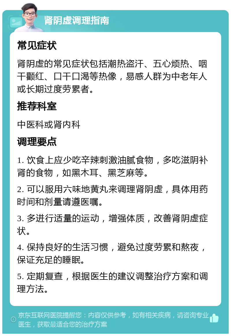 肾阴虚调理指南 常见症状 肾阴虚的常见症状包括潮热盗汗、五心烦热、咽干颧红、口干口渴等热像，易感人群为中老年人或长期过度劳累者。 推荐科室 中医科或肾内科 调理要点 1. 饮食上应少吃辛辣刺激油腻食物，多吃滋阴补肾的食物，如黑木耳、黑芝麻等。 2. 可以服用六味地黄丸来调理肾阴虚，具体用药时间和剂量请遵医嘱。 3. 多进行适量的运动，增强体质，改善肾阴虚症状。 4. 保持良好的生活习惯，避免过度劳累和熬夜，保证充足的睡眠。 5. 定期复查，根据医生的建议调整治疗方案和调理方法。