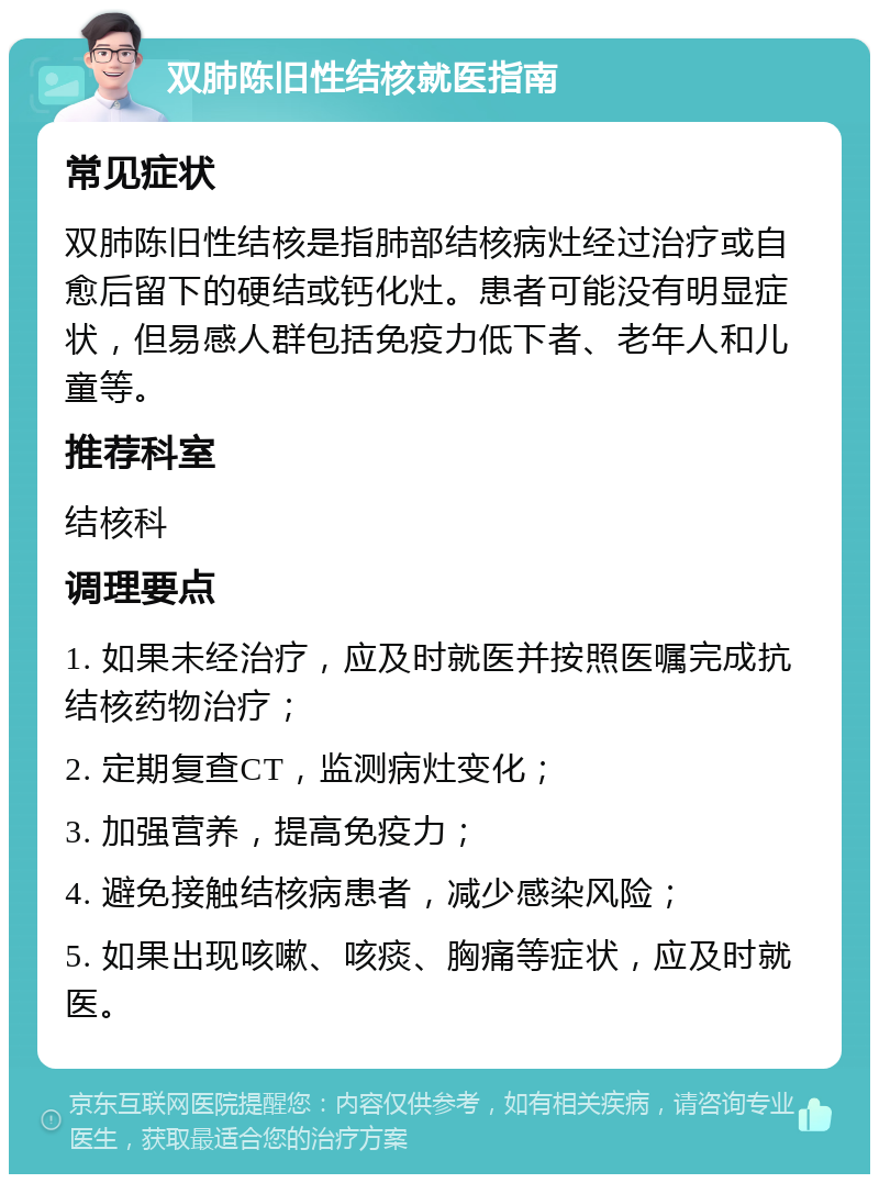 双肺陈旧性结核就医指南 常见症状 双肺陈旧性结核是指肺部结核病灶经过治疗或自愈后留下的硬结或钙化灶。患者可能没有明显症状，但易感人群包括免疫力低下者、老年人和儿童等。 推荐科室 结核科 调理要点 1. 如果未经治疗，应及时就医并按照医嘱完成抗结核药物治疗； 2. 定期复查CT，监测病灶变化； 3. 加强营养，提高免疫力； 4. 避免接触结核病患者，减少感染风险； 5. 如果出现咳嗽、咳痰、胸痛等症状，应及时就医。