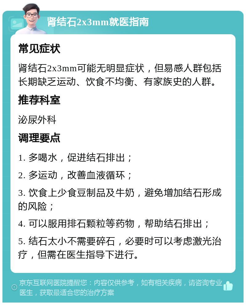 肾结石2x3mm就医指南 常见症状 肾结石2x3mm可能无明显症状，但易感人群包括长期缺乏运动、饮食不均衡、有家族史的人群。 推荐科室 泌尿外科 调理要点 1. 多喝水，促进结石排出； 2. 多运动，改善血液循环； 3. 饮食上少食豆制品及牛奶，避免增加结石形成的风险； 4. 可以服用排石颗粒等药物，帮助结石排出； 5. 结石太小不需要碎石，必要时可以考虑激光治疗，但需在医生指导下进行。