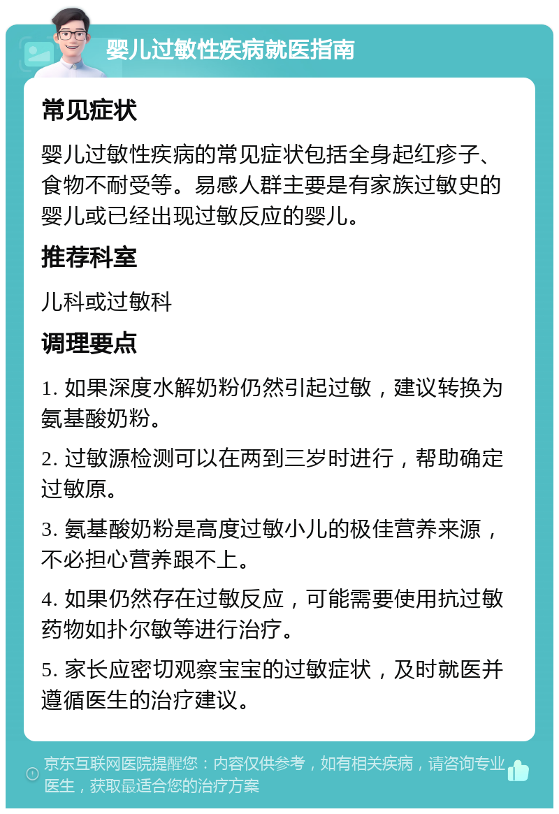 婴儿过敏性疾病就医指南 常见症状 婴儿过敏性疾病的常见症状包括全身起红疹子、食物不耐受等。易感人群主要是有家族过敏史的婴儿或已经出现过敏反应的婴儿。 推荐科室 儿科或过敏科 调理要点 1. 如果深度水解奶粉仍然引起过敏，建议转换为氨基酸奶粉。 2. 过敏源检测可以在两到三岁时进行，帮助确定过敏原。 3. 氨基酸奶粉是高度过敏小儿的极佳营养来源，不必担心营养跟不上。 4. 如果仍然存在过敏反应，可能需要使用抗过敏药物如扑尔敏等进行治疗。 5. 家长应密切观察宝宝的过敏症状，及时就医并遵循医生的治疗建议。