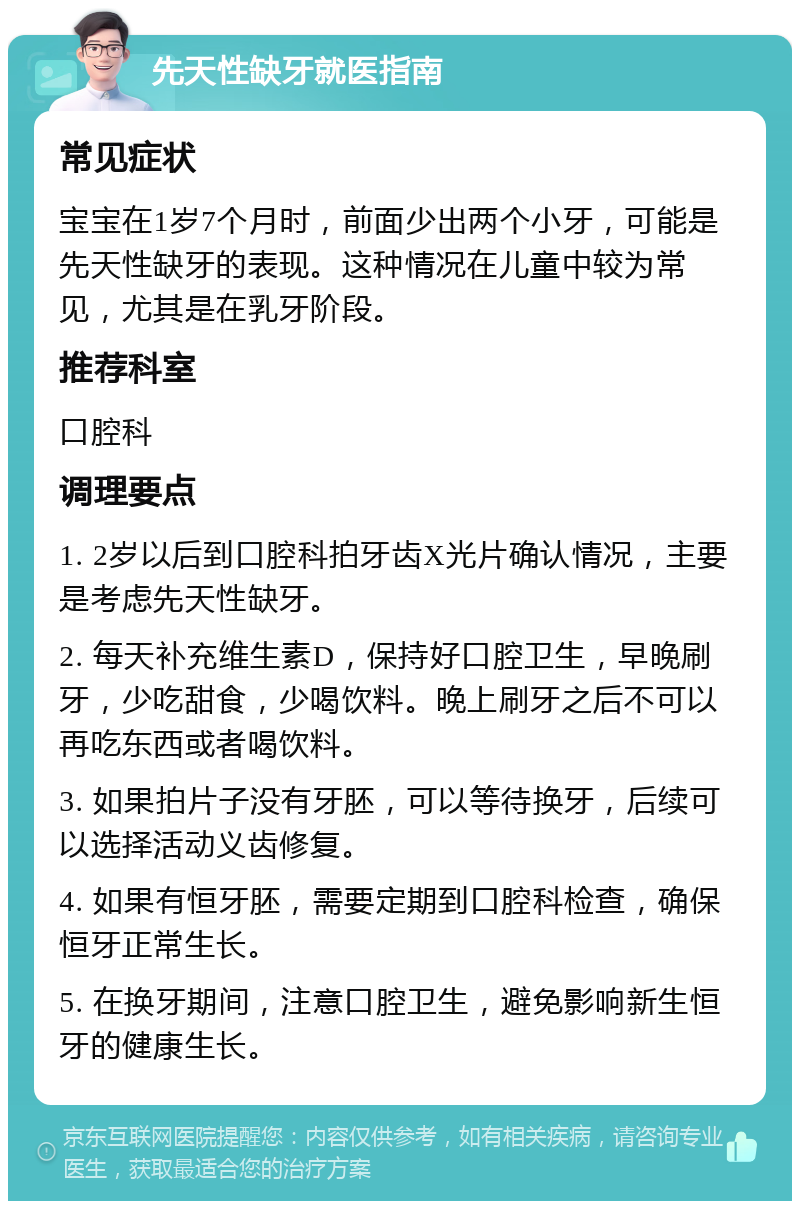 先天性缺牙就医指南 常见症状 宝宝在1岁7个月时，前面少出两个小牙，可能是先天性缺牙的表现。这种情况在儿童中较为常见，尤其是在乳牙阶段。 推荐科室 口腔科 调理要点 1. 2岁以后到口腔科拍牙齿X光片确认情况，主要是考虑先天性缺牙。 2. 每天补充维生素D，保持好口腔卫生，早晚刷牙，少吃甜食，少喝饮料。晚上刷牙之后不可以再吃东西或者喝饮料。 3. 如果拍片子没有牙胚，可以等待换牙，后续可以选择活动义齿修复。 4. 如果有恒牙胚，需要定期到口腔科检查，确保恒牙正常生长。 5. 在换牙期间，注意口腔卫生，避免影响新生恒牙的健康生长。