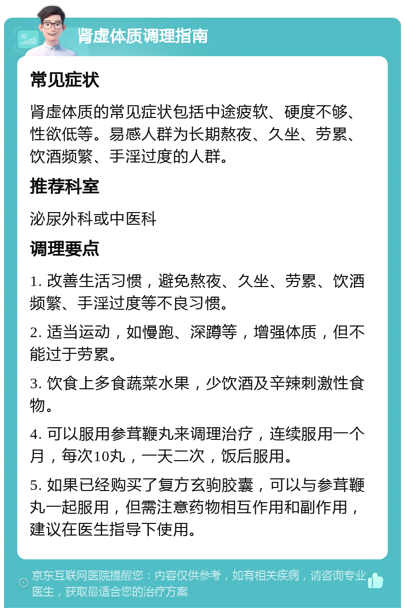 肾虚体质调理指南 常见症状 肾虚体质的常见症状包括中途疲软、硬度不够、性欲低等。易感人群为长期熬夜、久坐、劳累、饮酒频繁、手淫过度的人群。 推荐科室 泌尿外科或中医科 调理要点 1. 改善生活习惯，避免熬夜、久坐、劳累、饮酒频繁、手淫过度等不良习惯。 2. 适当运动，如慢跑、深蹲等，增强体质，但不能过于劳累。 3. 饮食上多食蔬菜水果，少饮酒及辛辣刺激性食物。 4. 可以服用参茸鞭丸来调理治疗，连续服用一个月，每次10丸，一天二次，饭后服用。 5. 如果已经购买了复方玄驹胶囊，可以与参茸鞭丸一起服用，但需注意药物相互作用和副作用，建议在医生指导下使用。