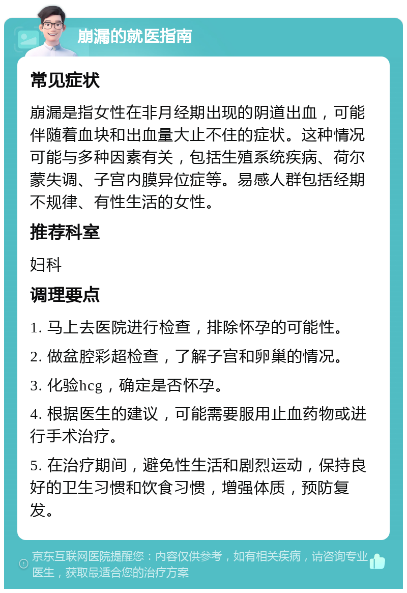 崩漏的就医指南 常见症状 崩漏是指女性在非月经期出现的阴道出血，可能伴随着血块和出血量大止不住的症状。这种情况可能与多种因素有关，包括生殖系统疾病、荷尔蒙失调、子宫内膜异位症等。易感人群包括经期不规律、有性生活的女性。 推荐科室 妇科 调理要点 1. 马上去医院进行检查，排除怀孕的可能性。 2. 做盆腔彩超检查，了解子宫和卵巢的情况。 3. 化验hcg，确定是否怀孕。 4. 根据医生的建议，可能需要服用止血药物或进行手术治疗。 5. 在治疗期间，避免性生活和剧烈运动，保持良好的卫生习惯和饮食习惯，增强体质，预防复发。