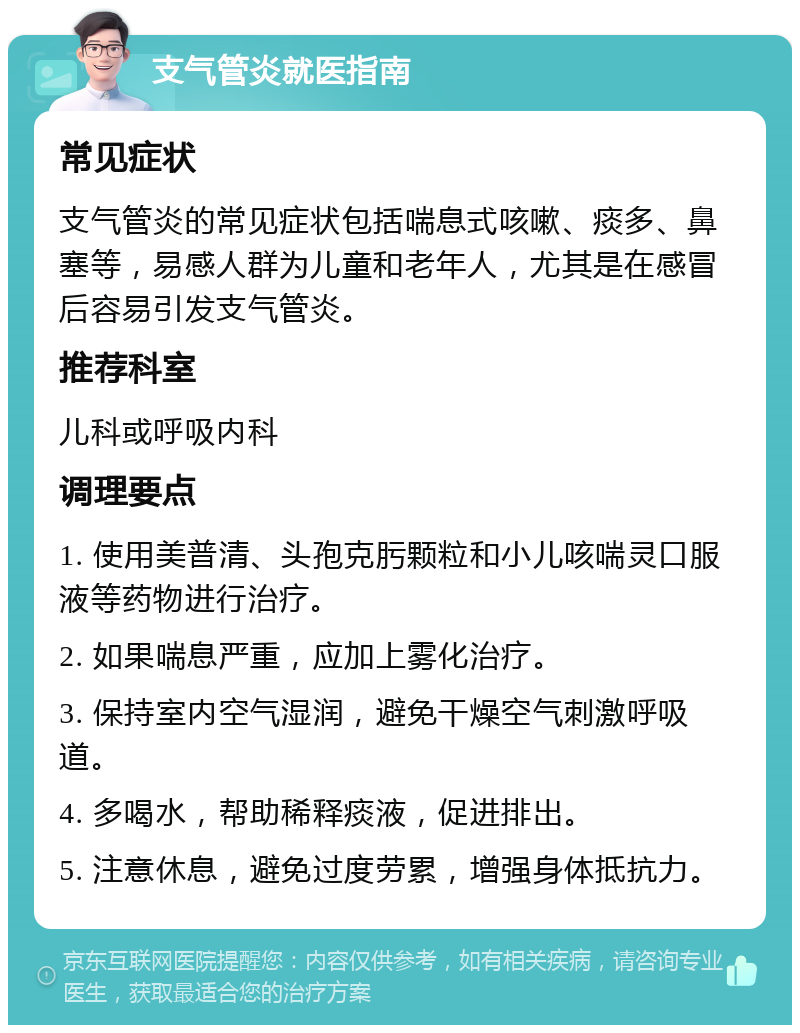 支气管炎就医指南 常见症状 支气管炎的常见症状包括喘息式咳嗽、痰多、鼻塞等，易感人群为儿童和老年人，尤其是在感冒后容易引发支气管炎。 推荐科室 儿科或呼吸内科 调理要点 1. 使用美普清、头孢克肟颗粒和小儿咳喘灵口服液等药物进行治疗。 2. 如果喘息严重，应加上雾化治疗。 3. 保持室内空气湿润，避免干燥空气刺激呼吸道。 4. 多喝水，帮助稀释痰液，促进排出。 5. 注意休息，避免过度劳累，增强身体抵抗力。