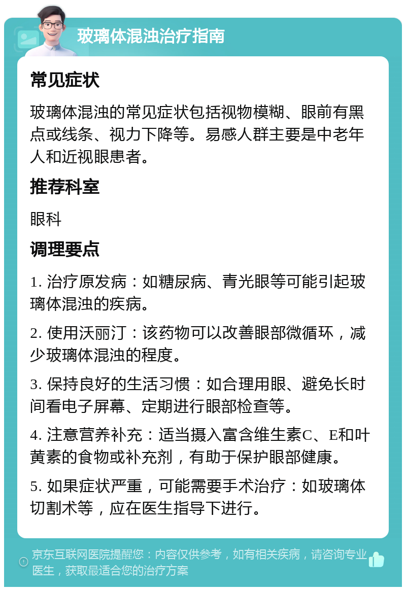 玻璃体混浊治疗指南 常见症状 玻璃体混浊的常见症状包括视物模糊、眼前有黑点或线条、视力下降等。易感人群主要是中老年人和近视眼患者。 推荐科室 眼科 调理要点 1. 治疗原发病：如糖尿病、青光眼等可能引起玻璃体混浊的疾病。 2. 使用沃丽汀：该药物可以改善眼部微循环，减少玻璃体混浊的程度。 3. 保持良好的生活习惯：如合理用眼、避免长时间看电子屏幕、定期进行眼部检查等。 4. 注意营养补充：适当摄入富含维生素C、E和叶黄素的食物或补充剂，有助于保护眼部健康。 5. 如果症状严重，可能需要手术治疗：如玻璃体切割术等，应在医生指导下进行。